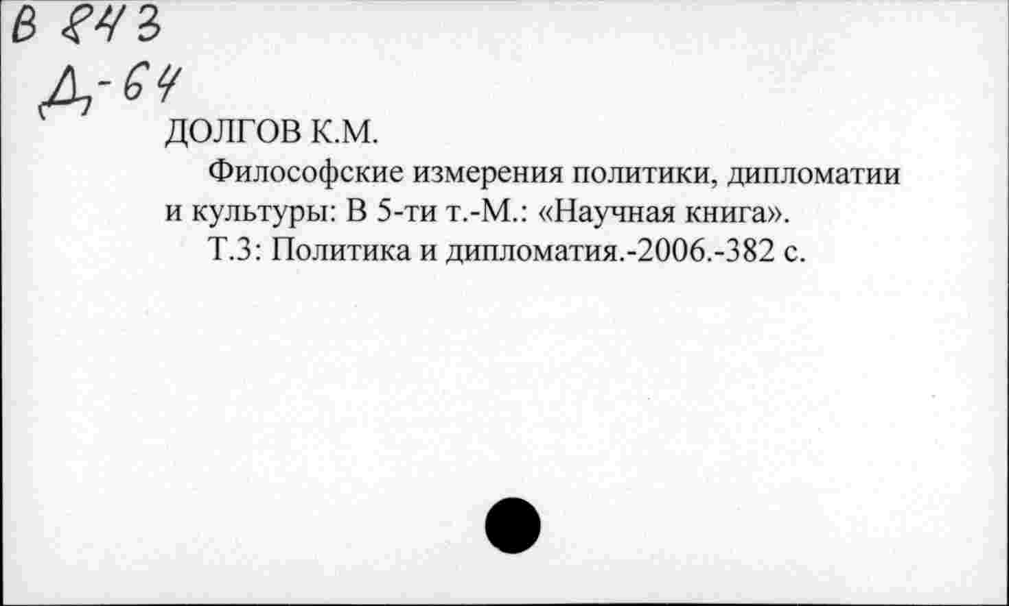 ﻿в
д-^
долгов к.м.
Философские измерения политики, дипломатии и культуры: В 5-ти т.-М.: «Научная книга».
Т.З: Политика и дипломатия.-2006.-382 с.